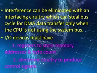 • Interference can be eliminated with an
interfacing ciruitry which can steal bus
cycle for DMA data transfer only when
the CPU is not using the system bus.
• I/O devices must have
1. registers to store memory
addresses & byte count.
2. electronic ciruitry to produce
control signals.
 