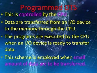 Programmed DTS
• This is controlled by the CPU.
• Data are transferred from an I/O device
to the memory through the CPU.
• The programs are executed by the CPU
when an I/O device is ready to transfer
data.
• This scheme is employed when small
amount of data are to be transferred.
 