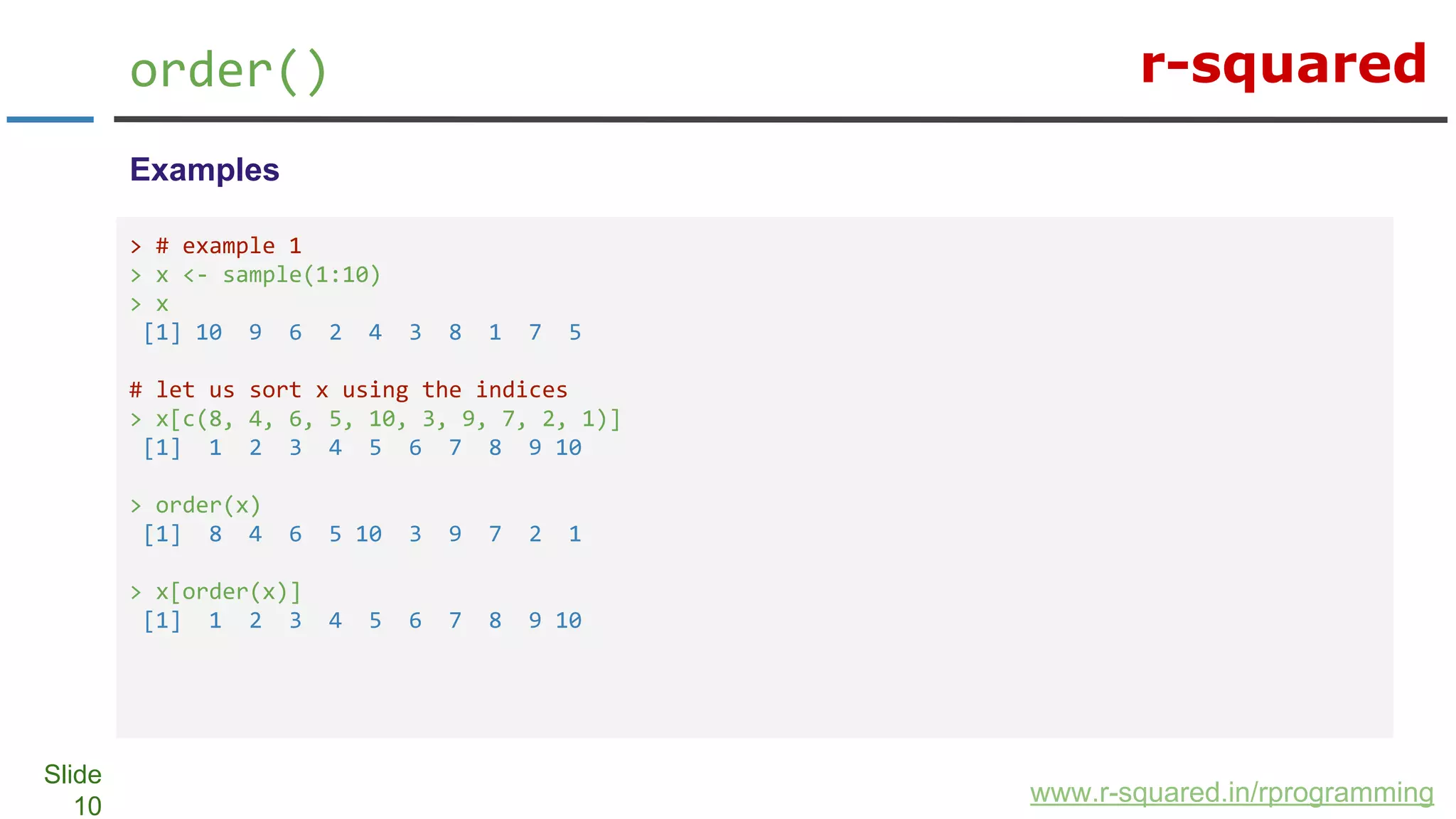 r-squared
Slide
10
order()
www.r-squared.in/rprogramming
Examples
> # example 1
> x <- sample(1:10)
> x
[1] 10 9 6 2 4 3 8 1 7 5
# let us sort x using the indices
> x[c(8, 4, 6, 5, 10, 3, 9, 7, 2, 1)]
[1] 1 2 3 4 5 6 7 8 9 10
> order(x)
[1] 8 4 6 5 10 3 9 7 2 1
> x[order(x)]
[1] 1 2 3 4 5 6 7 8 9 10
 