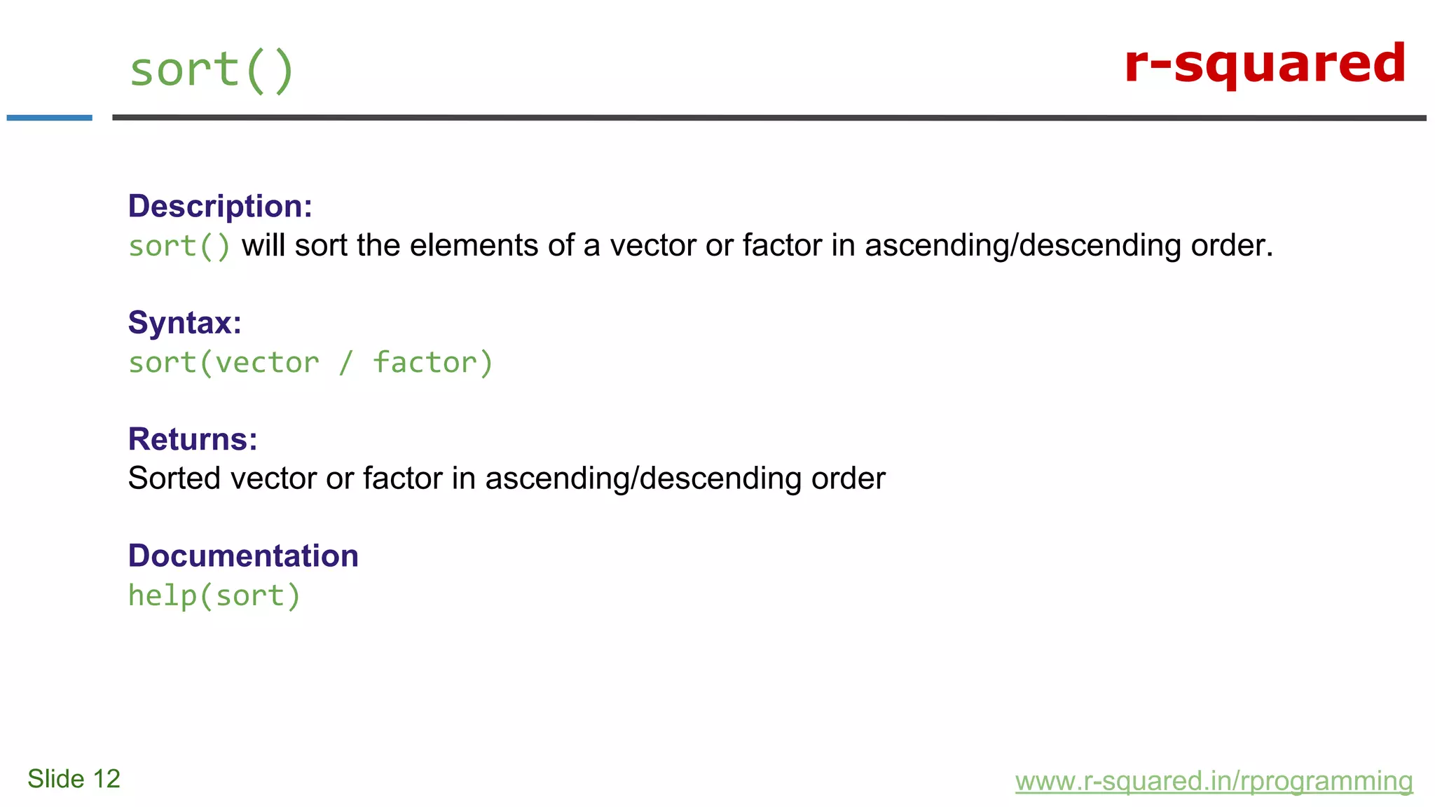 r-squared
Slide 12
sort()
www.r-squared.in/rprogramming
Description:
sort() will sort the elements of a vector or factor in ascending/descending order.
Syntax:
sort(vector / factor)
Returns:
Sorted vector or factor in ascending/descending order
Documentation
help(sort)
 