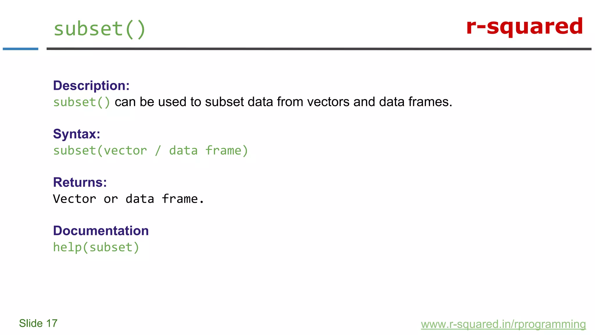 r-squared
Slide 17
subset()
www.r-squared.in/rprogramming
Description:
subset() can be used to subset data from vectors and data frames.
Syntax:
subset(vector / data frame)
Returns:
Vector or data frame.
Documentation
help(subset)
 