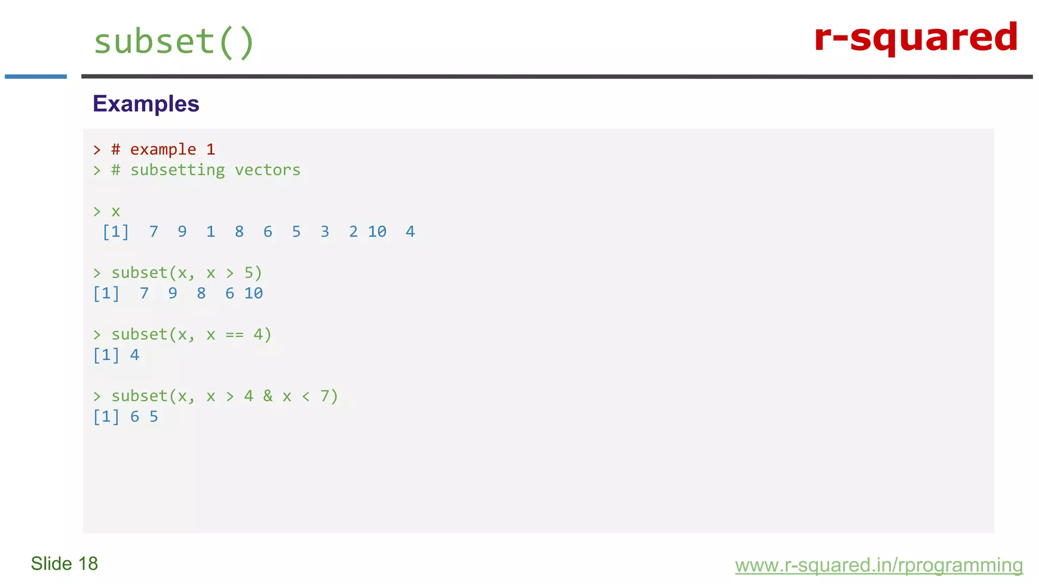 r-squared
Slide 18
subset()
www.r-squared.in/rprogramming
Examples
> # example 1
> # subsetting vectors
> x
[1] 7 9 1 8 6 5 3 2 10 4
> subset(x, x > 5)
[1] 7 9 8 6 10
> subset(x, x == 4)
[1] 4
> subset(x, x > 4 & x < 7)
[1] 6 5
 