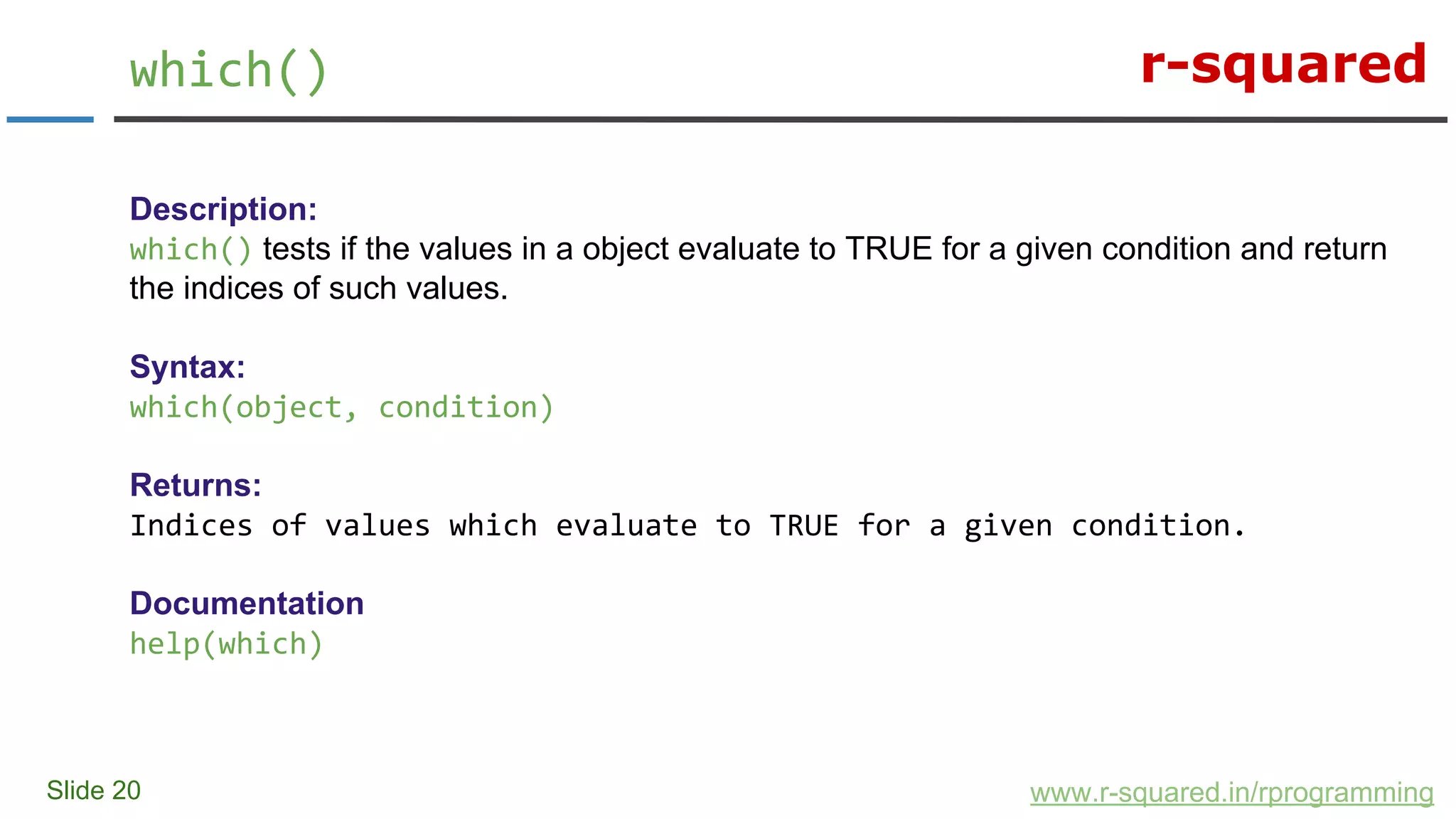 r-squared
Slide 20
which()
www.r-squared.in/rprogramming
Description:
which() tests if the values in a object evaluate to TRUE for a given condition and return
the indices of such values.
Syntax:
which(object, condition)
Returns:
Indices of values which evaluate to TRUE for a given condition.
Documentation
help(which)
 