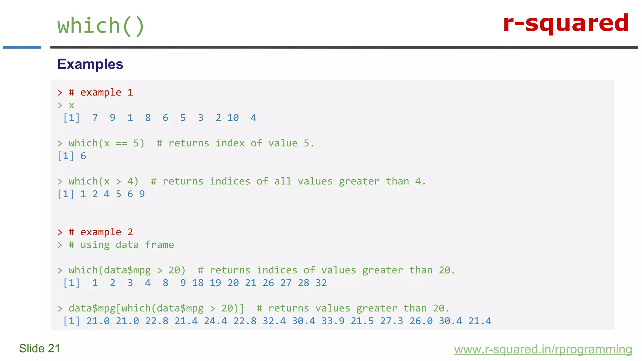 r-squared
Slide 21
which()
www.r-squared.in/rprogramming
Examples
> # example 1
> x
[1] 7 9 1 8 6 5 3 2 10 4
> which(x == 5) # returns index of value 5.
[1] 6
> which(x > 4) # returns indices of all values greater than 4.
[1] 1 2 4 5 6 9
> # example 2
> # using data frame
> which(data$mpg > 20) # returns indices of values greater than 20.
[1] 1 2 3 4 8 9 18 19 20 21 26 27 28 32
> data$mpg[which(data$mpg > 20)] # returns values greater than 20.
[1] 21.0 21.0 22.8 21.4 24.4 22.8 32.4 30.4 33.9 21.5 27.3 26.0 30.4 21.4
 