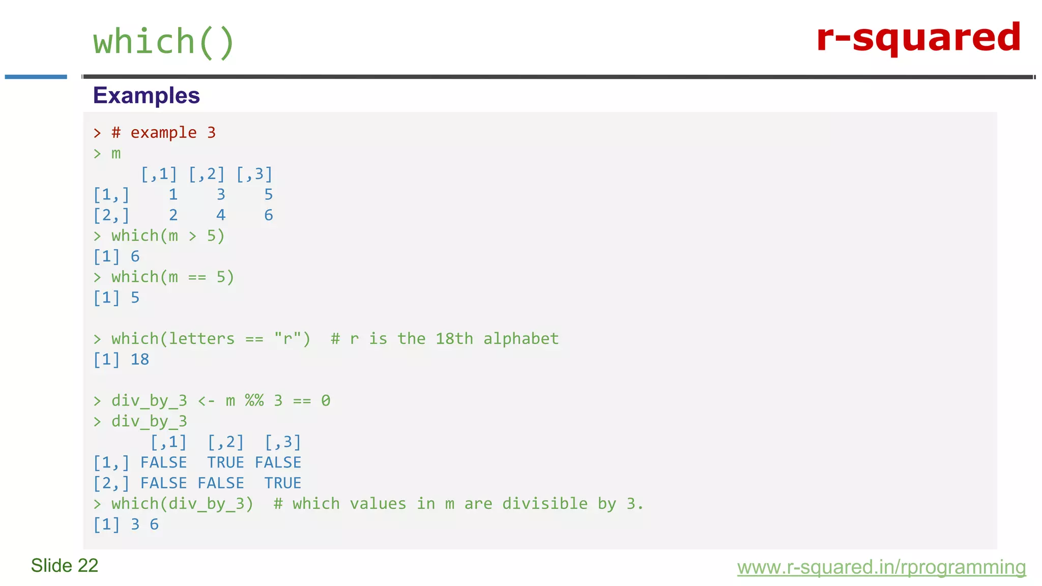 r-squared
Slide 22
which()
www.r-squared.in/rprogramming
Examples
> # example 3
> m
[,1] [,2] [,3]
[1,] 1 3 5
[2,] 2 4 6
> which(m > 5)
[1] 6
> which(m == 5)
[1] 5
> which(letters == "r") # r is the 18th alphabet
[1] 18
> div_by_3 <- m %% 3 == 0
> div_by_3
[,1] [,2] [,3]
[1,] FALSE TRUE FALSE
[2,] FALSE FALSE TRUE
> which(div_by_3) # which values in m are divisible by 3.
[1] 3 6
 