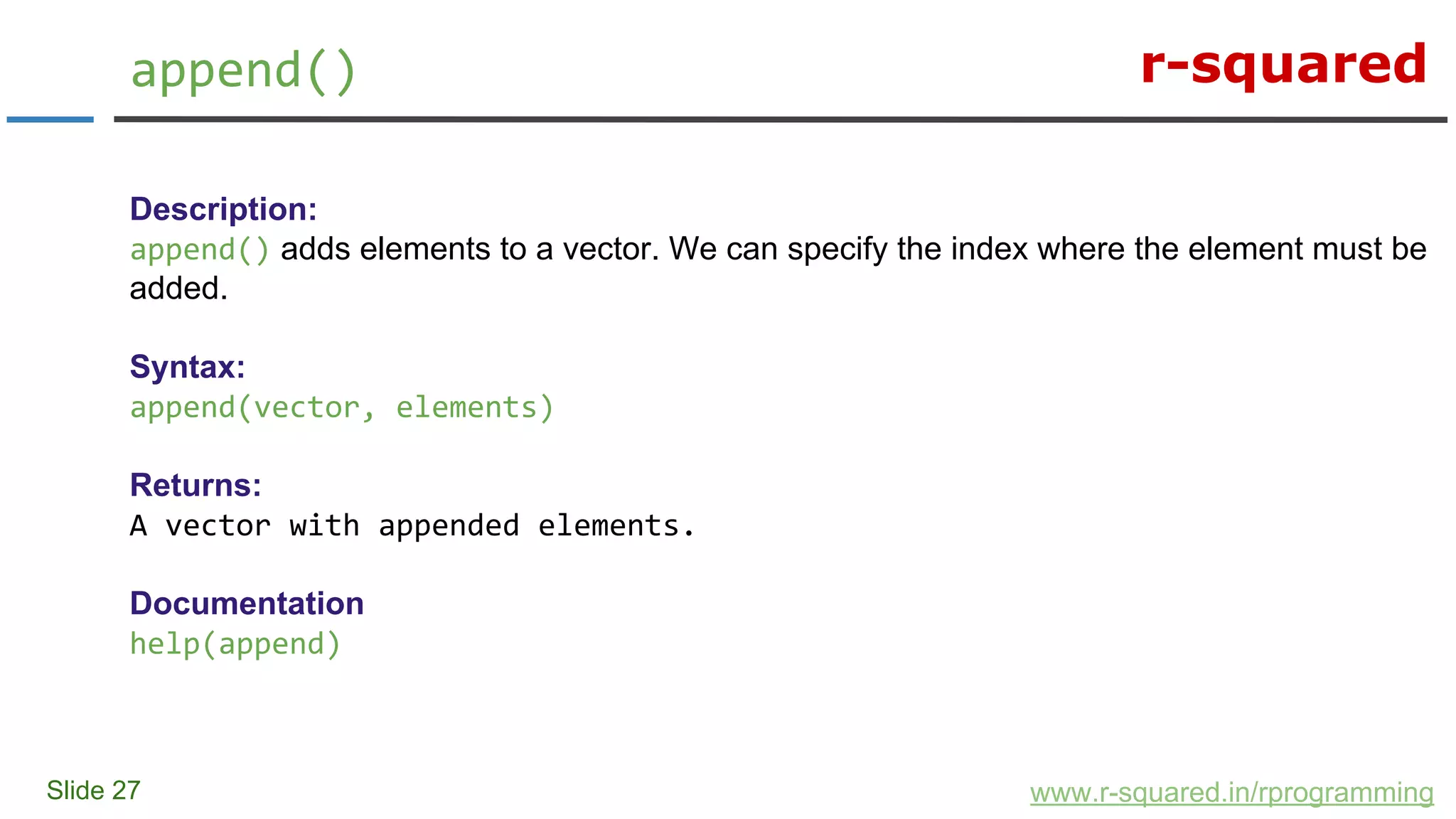 r-squared
Slide 27
append()
www.r-squared.in/rprogramming
Description:
append() adds elements to a vector. We can specify the index where the element must be
added.
Syntax:
append(vector, elements)
Returns:
A vector with appended elements.
Documentation
help(append)
 