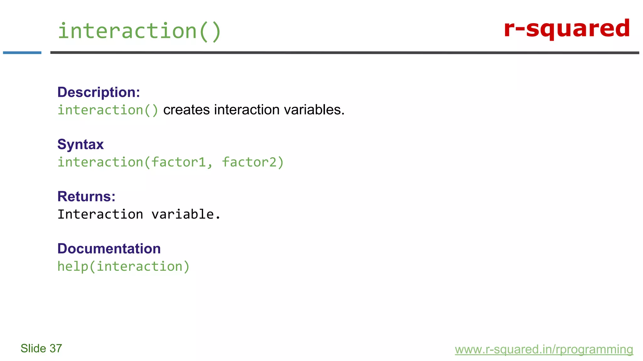 r-squared
Slide 37
interaction()
www.r-squared.in/rprogramming
Description:
interaction() creates interaction variables.
Syntax
interaction(factor1, factor2)
Returns:
Interaction variable.
Documentation
help(interaction)
 