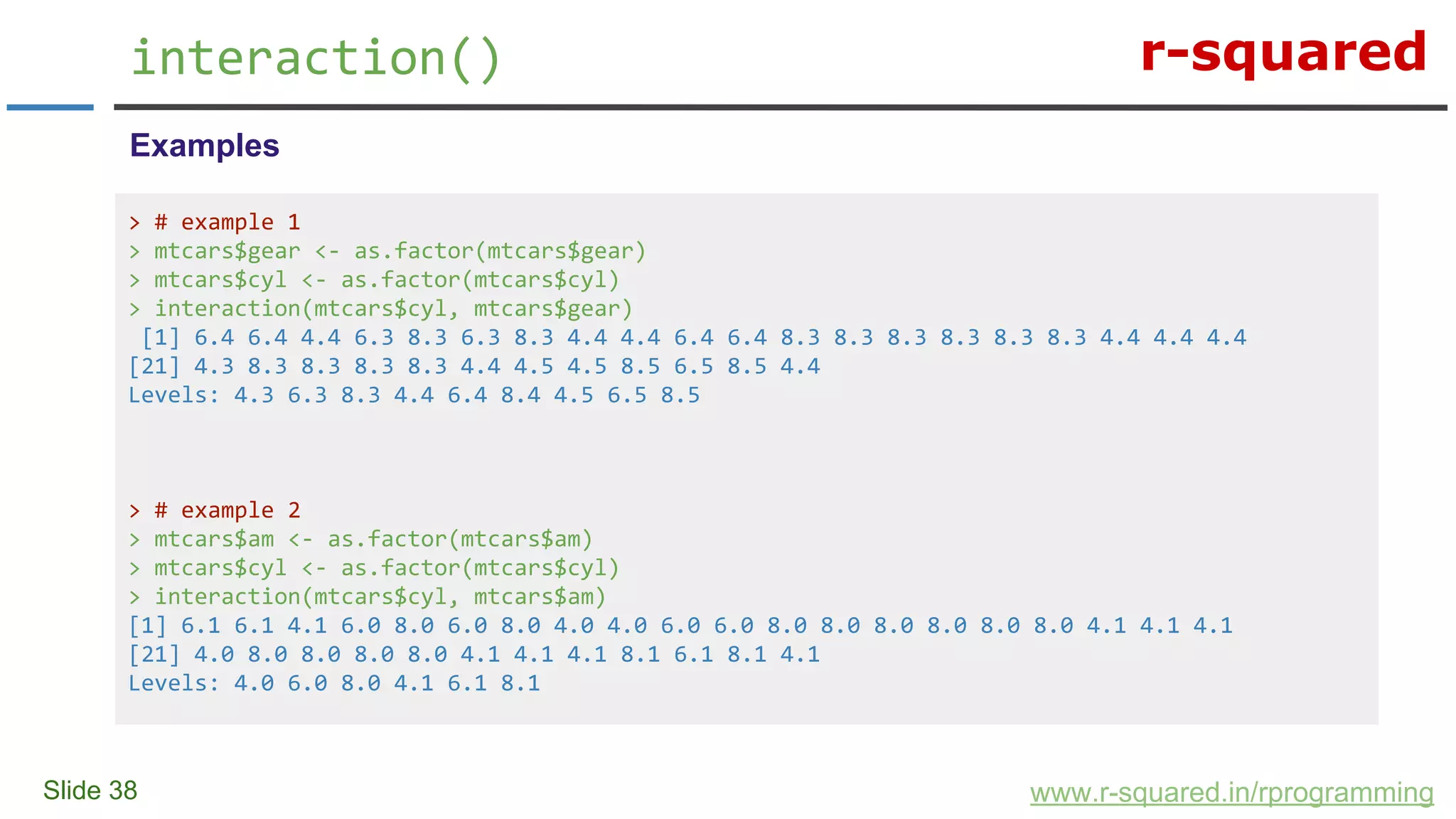 r-squared
Slide 38
interaction()
www.r-squared.in/rprogramming
Examples
> # example 1
> mtcars$gear <- as.factor(mtcars$gear)
> mtcars$cyl <- as.factor(mtcars$cyl)
> interaction(mtcars$cyl, mtcars$gear)
[1] 6.4 6.4 4.4 6.3 8.3 6.3 8.3 4.4 4.4 6.4 6.4 8.3 8.3 8.3 8.3 8.3 8.3 4.4 4.4 4.4
[21] 4.3 8.3 8.3 8.3 8.3 4.4 4.5 4.5 8.5 6.5 8.5 4.4
Levels: 4.3 6.3 8.3 4.4 6.4 8.4 4.5 6.5 8.5
> # example 2
> mtcars$am <- as.factor(mtcars$am)
> mtcars$cyl <- as.factor(mtcars$cyl)
> interaction(mtcars$cyl, mtcars$am)
[1] 6.1 6.1 4.1 6.0 8.0 6.0 8.0 4.0 4.0 6.0 6.0 8.0 8.0 8.0 8.0 8.0 8.0 4.1 4.1 4.1
[21] 4.0 8.0 8.0 8.0 8.0 4.1 4.1 4.1 8.1 6.1 8.1 4.1
Levels: 4.0 6.0 8.0 4.1 6.1 8.1
 