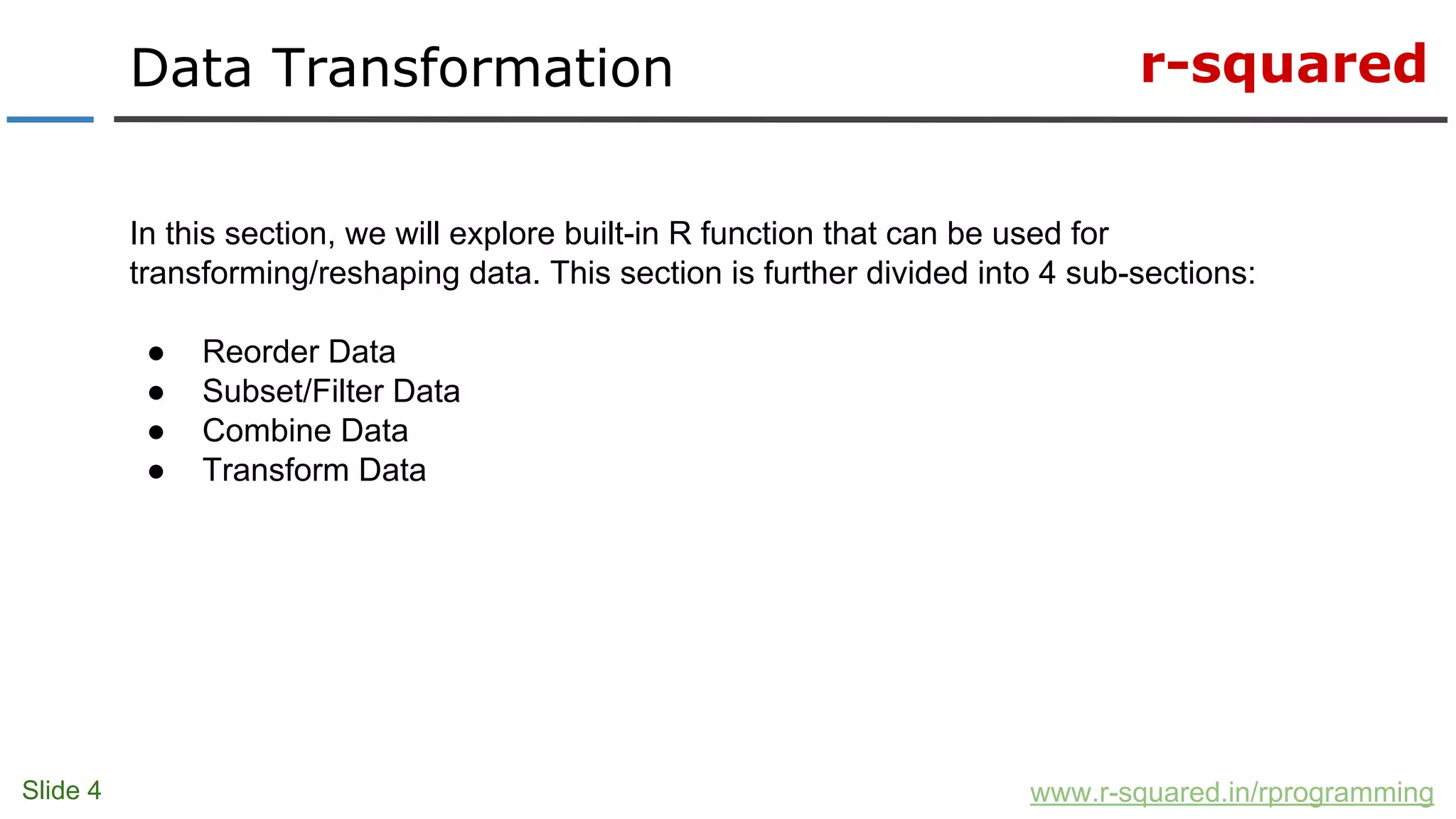 r-squared
Slide 4
Data Transformation
www.r-squared.in/rprogramming
In this section, we will explore built-in R function that can be used for
transforming/reshaping data. This section is further divided into 4 sub-sections:
● Reorder Data
● Subset/Filter Data
● Combine Data
● Transform Data
 