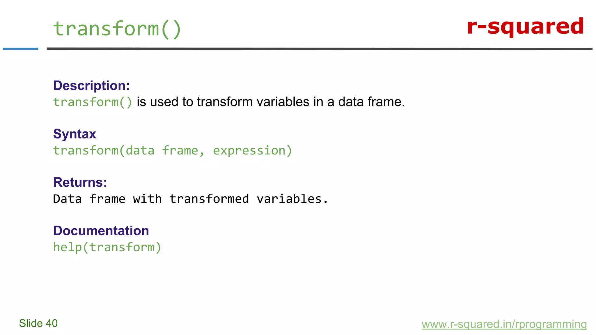 r-squared
Slide 40
transform()
www.r-squared.in/rprogramming
Description:
transform() is used to transform variables in a data frame.
Syntax
transform(data frame, expression)
Returns:
Data frame with transformed variables.
Documentation
help(transform)
 