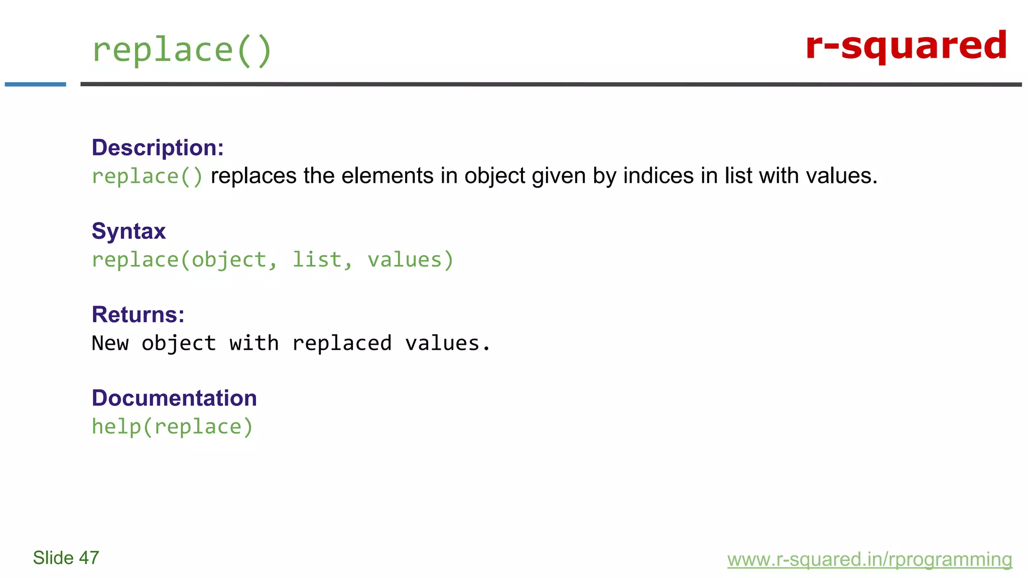 r-squared
Slide 47
replace()
www.r-squared.in/rprogramming
Description:
replace() replaces the elements in object given by indices in list with values.
Syntax
replace(object, list, values)
Returns:
New object with replaced values.
Documentation
help(replace)
 