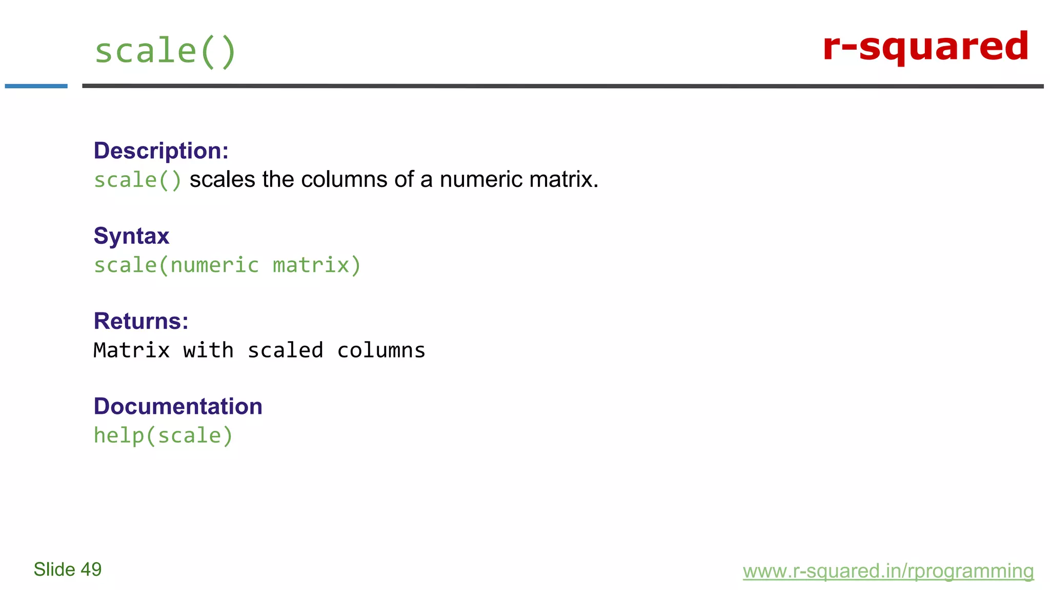 r-squared
Slide 49
scale()
www.r-squared.in/rprogramming
Description:
scale() scales the columns of a numeric matrix.
Syntax
scale(numeric matrix)
Returns:
Matrix with scaled columns
Documentation
help(scale)
 