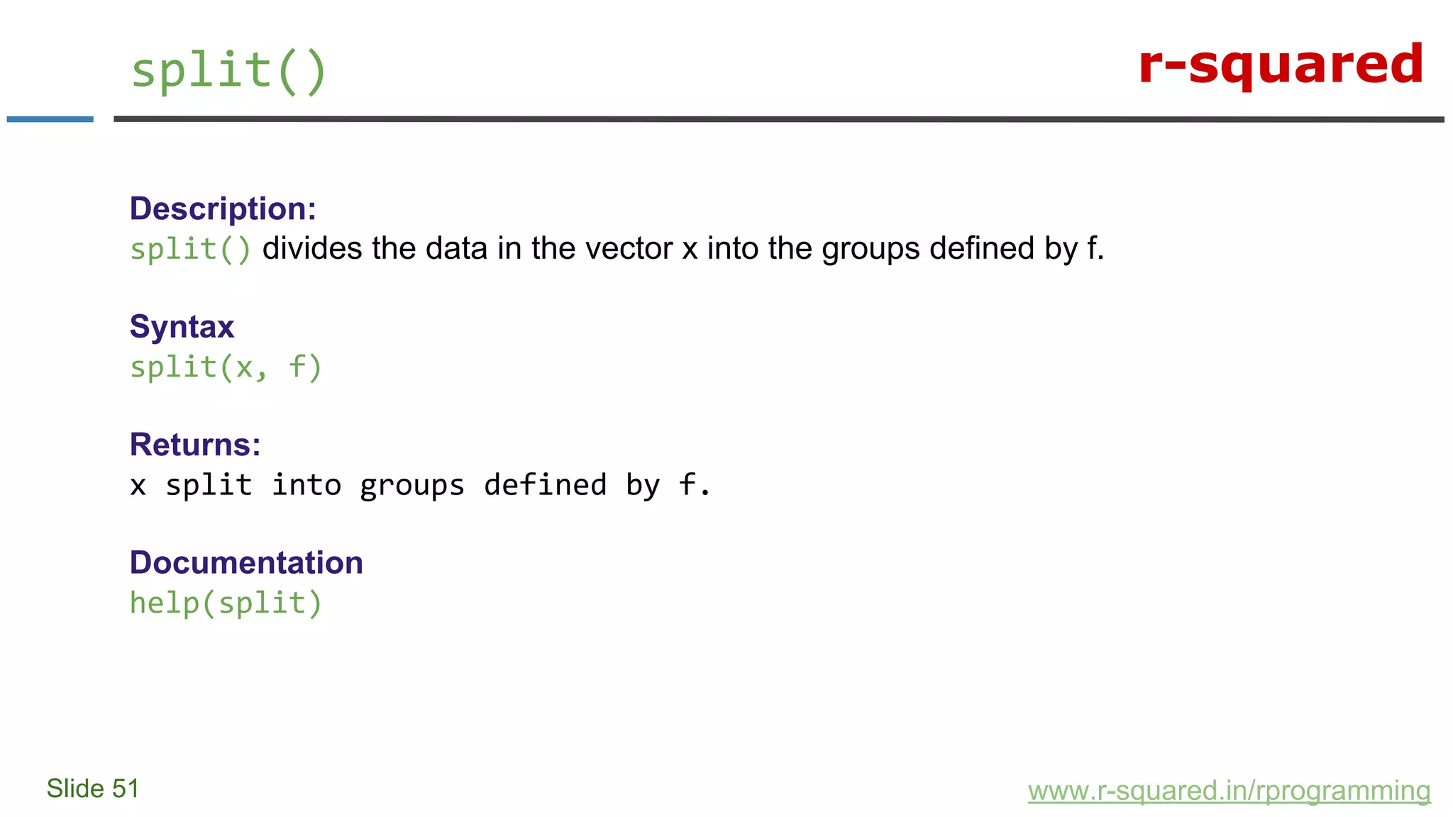 r-squared
Slide 51
split()
www.r-squared.in/rprogramming
Description:
split() divides the data in the vector x into the groups defined by f.
Syntax
split(x, f)
Returns:
x split into groups defined by f.
Documentation
help(split)
 