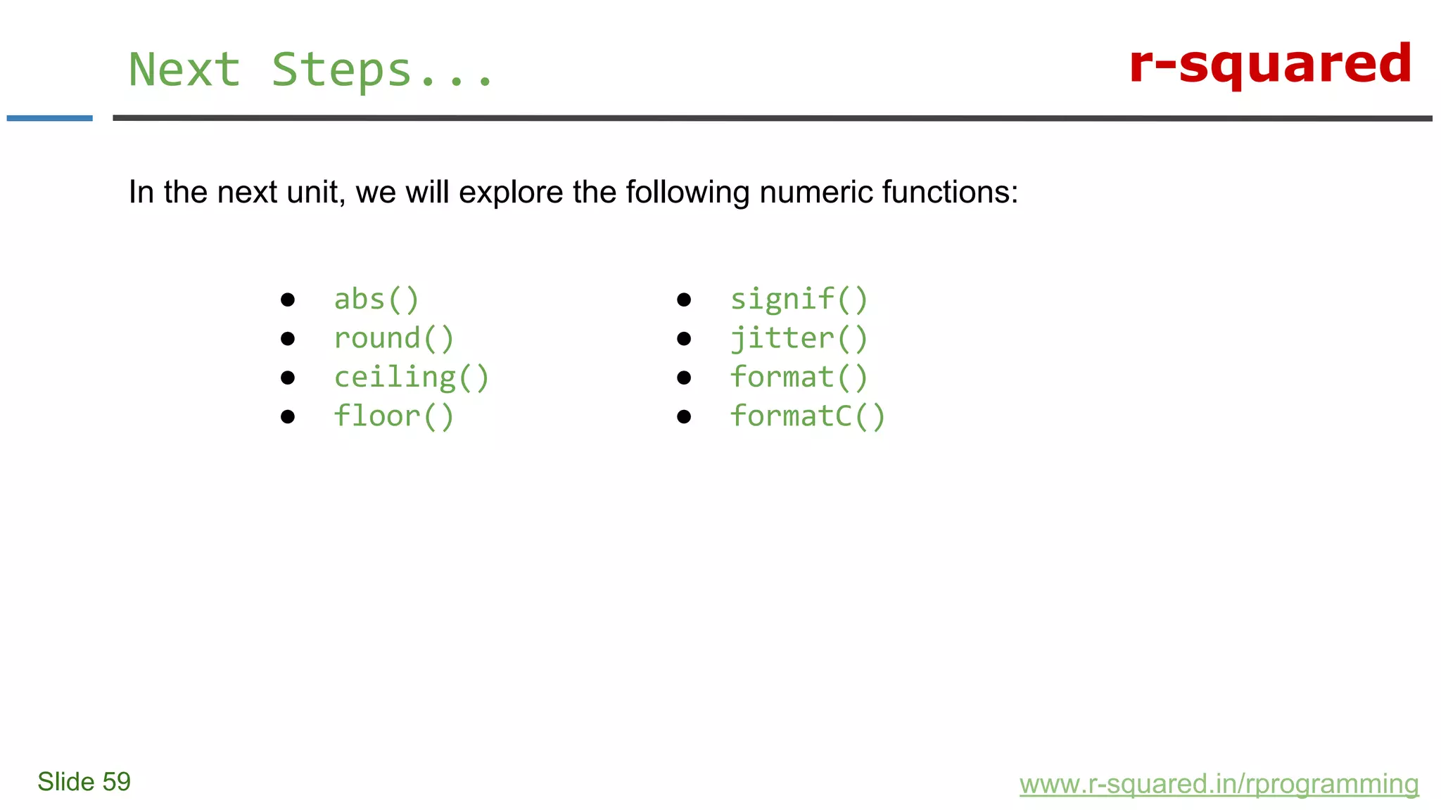 r-squared
In the next unit, we will explore the following numeric functions:
Slide 59
Next Steps...
www.r-squared.in/rprogramming
● signif()
● jitter()
● format()
● formatC()
● abs()
● round()
● ceiling()
● floor()
 
