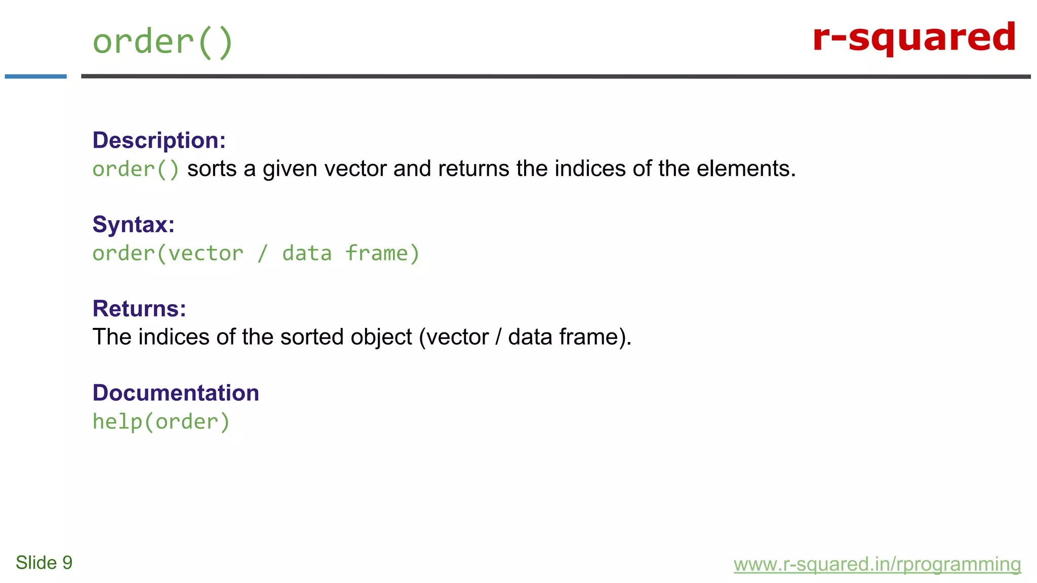 r-squared
Slide 9
order()
www.r-squared.in/rprogramming
Description:
order() sorts a given vector and returns the indices of the elements.
Syntax:
order(vector / data frame)
Returns:
The indices of the sorted object (vector / data frame).
Documentation
help(order)
 