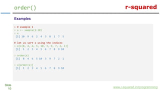 r-squared
Slide
10
order()
www.r-squared.in/rprogramming
Examples
> # example 1
> x <- sample(1:10)
> x
[1] 10 9 6 2 4 3 8 1 7 5
# let us sort x using the indices
> x[c(8, 4, 6, 5, 10, 3, 9, 7, 2, 1)]
[1] 1 2 3 4 5 6 7 8 9 10
> order(x)
[1] 8 4 6 5 10 3 9 7 2 1
> x[order(x)]
[1] 1 2 3 4 5 6 7 8 9 10
 