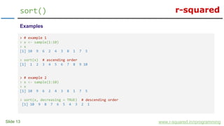 r-squared
Slide 13
sort()
www.r-squared.in/rprogramming
Examples
> # example 1
> x <- sample(1:10)
> x
[1] 10 9 6 2 4 3 8 1 7 5
> sort(x) # ascending order
[1] 1 2 3 4 5 6 7 8 9 10
> # example 2
> x <- sample(1:10)
> x
[1] 10 9 6 2 4 3 8 1 7 5
> sort(x, decreasing = TRUE) # descending order
[1] 10 9 8 7 6 5 4 3 2 1
 