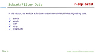 r-squared
Slide 16
Subset/Filter Data
www.r-squared.in/rprogramming
In this section, we will look at functions that can be used for subsetting/filtering data.
✓ subset
✓ which
✓ with
✓ drop
✓ droplevels
 