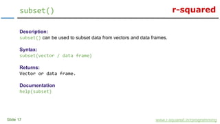 r-squared
Slide 17
subset()
www.r-squared.in/rprogramming
Description:
subset() can be used to subset data from vectors and data frames.
Syntax:
subset(vector / data frame)
Returns:
Vector or data frame.
Documentation
help(subset)
 