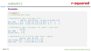 r-squared
Slide 19
subset()
www.r-squared.in/rprogramming
Examples
> # example 2
> # subsetting data frames
> subset(mtcars, mpg >= 23 & mpg <= 27)
mpg cyl disp hp drat wt qsec vs am gear carb
Merc 240D 24.4 4 146.7 62 3.69 3.19 20.0 1 0 4 2
Porsche 914-2 26.0 4 120.3 91 4.43 2.14 16.7 0 1 5 2
> subset(mtcars, mpg >= 23 & mpg <= 27, select = c(cyl, hp))
cyl hp
Merc 240D 4 62
Porsche 914-2 4 91
> subset(mtcars, cyl == 4 & hp > 100, select = mpg:wt)
mpg cyl disp hp drat wt
Lotus Europa 30.4 4 95.1 113 3.77 1.513
Volvo 142E 21.4 4 121.0 109 4.11 2.780
 