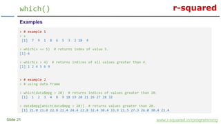 r-squared
Slide 21
which()
www.r-squared.in/rprogramming
Examples
> # example 1
> x
[1] 7 9 1 8 6 5 3 2 10 4
> which(x == 5) # returns index of value 5.
[1] 6
> which(x > 4) # returns indices of all values greater than 4.
[1] 1 2 4 5 6 9
> # example 2
> # using data frame
> which(data$mpg > 20) # returns indices of values greater than 20.
[1] 1 2 3 4 8 9 18 19 20 21 26 27 28 32
> data$mpg[which(data$mpg > 20)] # returns values greater than 20.
[1] 21.0 21.0 22.8 21.4 24.4 22.8 32.4 30.4 33.9 21.5 27.3 26.0 30.4 21.4
 