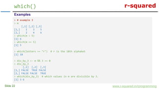 r-squared
Slide 22
which()
www.r-squared.in/rprogramming
Examples
> # example 3
> m
[,1] [,2] [,3]
[1,] 1 3 5
[2,] 2 4 6
> which(m > 5)
[1] 6
> which(m == 5)
[1] 5
> which(letters == "r") # r is the 18th alphabet
[1] 18
> div_by_3 <- m %% 3 == 0
> div_by_3
[,1] [,2] [,3]
[1,] FALSE TRUE FALSE
[2,] FALSE FALSE TRUE
> which(div_by_3) # which values in m are divisible by 3.
[1] 3 6
 