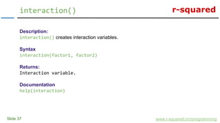 r-squared
Slide 37
interaction()
www.r-squared.in/rprogramming
Description:
interaction() creates interaction variables.
Syntax
interaction(factor1, factor2)
Returns:
Interaction variable.
Documentation
help(interaction)
 