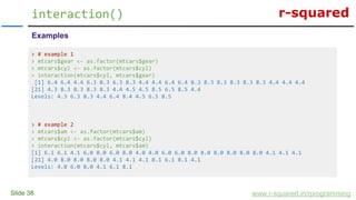 r-squared
Slide 38
interaction()
www.r-squared.in/rprogramming
Examples
> # example 1
> mtcars$gear <- as.factor(mtcars$gear)
> mtcars$cyl <- as.factor(mtcars$cyl)
> interaction(mtcars$cyl, mtcars$gear)
[1] 6.4 6.4 4.4 6.3 8.3 6.3 8.3 4.4 4.4 6.4 6.4 8.3 8.3 8.3 8.3 8.3 8.3 4.4 4.4 4.4
[21] 4.3 8.3 8.3 8.3 8.3 4.4 4.5 4.5 8.5 6.5 8.5 4.4
Levels: 4.3 6.3 8.3 4.4 6.4 8.4 4.5 6.5 8.5
> # example 2
> mtcars$am <- as.factor(mtcars$am)
> mtcars$cyl <- as.factor(mtcars$cyl)
> interaction(mtcars$cyl, mtcars$am)
[1] 6.1 6.1 4.1 6.0 8.0 6.0 8.0 4.0 4.0 6.0 6.0 8.0 8.0 8.0 8.0 8.0 8.0 4.1 4.1 4.1
[21] 4.0 8.0 8.0 8.0 8.0 4.1 4.1 4.1 8.1 6.1 8.1 4.1
Levels: 4.0 6.0 8.0 4.1 6.1 8.1
 