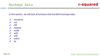 r-squared
Slide 39
Reshape Data
www.r-squared.in/rprogramming
In this section, we will look at functions that transform/reshape data.
✓ transform
✓ cut
✓ diff
✓ replace
✓ scale
✓ split
✓ with
✓ within
✓ by
 