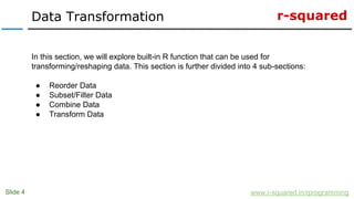 r-squared
Slide 4
Data Transformation
www.r-squared.in/rprogramming
In this section, we will explore built-in R function that can be used for
transforming/reshaping data. This section is further divided into 4 sub-sections:
● Reorder Data
● Subset/Filter Data
● Combine Data
● Transform Data
 