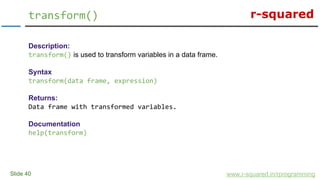 r-squared
Slide 40
transform()
www.r-squared.in/rprogramming
Description:
transform() is used to transform variables in a data frame.
Syntax
transform(data frame, expression)
Returns:
Data frame with transformed variables.
Documentation
help(transform)
 