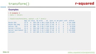 r-squared
Slide 42
transform()
www.r-squared.in/rprogramming
Examples
> # example 2
> data <- mtcars
> head(transform(data, wtdrat = wt * drat))
mpg cyl disp hp drat wt qsec vs am gear carb wtdrat
Mazda RX4 21.0 6 160 110 3.90 2.620 16.46 0 1 4 4 10.2180
Mazda RX4 Wag 21.0 6 160 110 3.90 2.875 17.02 0 1 4 4 11.2125
Datsun 710 22.8 4 108 93 3.85 2.320 18.61 1 1 4 1 8.9320
Hornet 4 Drive 21.4 6 258 110 3.08 3.215 19.44 1 0 3 1 9.9022
Hornet Sportabout 18.7 8 360 175 3.15 3.440 17.02 0 0 3 2 10.8360
Valiant 18.1 6 225 105 2.76 3.460 20.22 1 0 3 1 9.5496
 