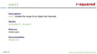 r-squared
Slide 43
cut()
www.r-squared.in/rprogramming
Description:
cut() divides the range of an object into intervals.
Syntax
cut(object, breaks)
Returns:
Intervals
Documentation
help(cut)
 