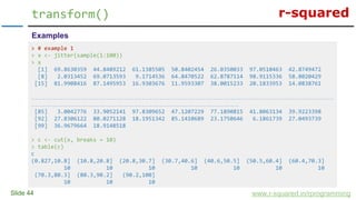 r-squared
Slide 44
transform()
www.r-squared.in/rprogramming
Examples
> # example 1
> x <- jitter(sample(1:100))
> x
[1] 69.8630359 44.8489212 61.1385505 50.8402454 26.0350033 97.0510463 42.8749472
[8] 2.0313452 69.0713593 9.1714536 64.8470522 62.8787114 98.9115336 58.8020429
[15] 81.9908416 87.1495953 16.9303676 11.9593307 38.0015233 20.1833953 14.0838761
………………………………………………………………………………………………………………………………………
……………………………………………………………………………………………
[85] 3.0042776 33.9052141 97.8309652 47.1207229 77.1890815 41.8063134 39.9223398
[92] 27.8306122 80.0271128 18.1951342 85.1410689 23.1750646 6.1861739 27.0493739
[99] 36.9679664 18.9148518
> c <- cut(x, breaks = 10)
> table(c)
c
(0.827,10.8] (10.8,20.8] (20.8,30.7] (30.7,40.6] (40.6,50.5] (50.5,60.4] (60.4,70.3]
10 10 10 10 10 10 10
(70.3,80.3] (80.3,90.2] (90.2,100]
10 10 10
 