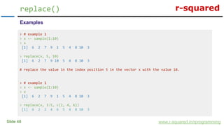 r-squared
Slide 48
replace()
www.r-squared.in/rprogramming
Examples
> # example 1
> x <- sample(1:10)
> x
[1] 6 2 7 9 1 5 4 8 10 3
> replace(x, 5, 10)
[1] 6 2 7 9 10 5 4 8 10 3
# replace the value in the index position 5 in the vector x with the value 10.
> # example 1
> x <- sample(1:10)
> x
[1] 6 2 7 9 1 5 4 8 10 3
> replace(x, 3:5, c(2, 4, 6))
[1] 6 2 2 4 6 5 4 8 10 3
 
