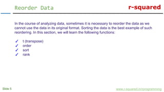r-squared
Slide 5
Reorder Data
www.r-squared.in/rprogramming
In the course of analyzing data, sometimes it is necessary to reorder the data as we
cannot use the data in its original format. Sorting the data is the best example of such
reordering. In this section, we will learn the following functions:
✓ t (transpose)
✓ order
✓ sort
✓ rank
 