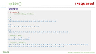 r-squared
Slide 52
split()
www.r-squared.in/rprogramming
Examples
> # example 1
> x <- split(data$mpg, data$cyl)
> x
$`4`
[1] 22.8 24.4 22.8 32.4 30.4 33.9 21.5 27.3 26.0 30.4 21.4
$`6`
[1] 21.0 21.0 21.4 18.1 19.2 17.8 19.7
$`8`
[1] 18.7 14.3 16.4 17.3 15.2 10.4 10.4 14.7 15.5 15.2 13.3 19.2 15.8 15.0
> sapply(x, mean)
4 6 8
26.66364 19.74286 15.10000
> unsplit(x, data$cyl)
[1] 21.0 21.0 22.8 21.4 18.7 18.1 14.3 24.4 22.8 19.2 17.8 16.4 17.3 15.2 10.4 10.4 14.7 32.4 [19]
30.4 33.9 21.5 15.5 15.2 13.3 19.2 27.3 26.0 30.4 15.8 19.7 15.0 21.4
 