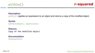 r-squared
Slide 55
within()
www.r-squared.in/rprogramming
Description:
within() applies an expression to an object and returns a copy of the modified object.
Syntax
within(object, expression)
Returns:
Copy of the modified object
Documentation
help(within)
 