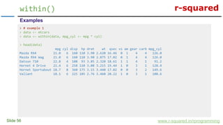 r-squared
Slide 56
within()
www.r-squared.in/rprogramming
Examples
> # example 1
> data <- mtcars
> data <- within(data, mpg_cyl <- mpg * cyl)
> head(data)
mpg cyl disp hp drat wt qsec vs am gear carb mpg_cyl
Mazda RX4 21.0 6 160 110 3.90 2.620 16.46 0 1 4 4 126.0
Mazda RX4 Wag 21.0 6 160 110 3.90 2.875 17.02 0 1 4 4 126.0
Datsun 710 22.8 4 108 93 3.85 2.320 18.61 1 1 4 1 91.2
Hornet 4 Drive 21.4 6 258 110 3.08 3.215 19.44 1 0 3 1 128.4
Hornet Sportabout 18.7 8 360 175 3.15 3.440 17.02 0 0 3 2 149.6
Valiant 18.1 6 225 105 2.76 3.460 20.22 1 0 3 1 108.6
 