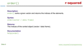 r-squared
Slide 9
order()
www.r-squared.in/rprogramming
Description:
order() sorts a given vector and returns the indices of the elements.
Syntax:
order(vector / data frame)
Returns:
The indices of the sorted object (vector / data frame).
Documentation
help(order)
 