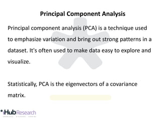 Principal Component Analysis
Principal component analysis (PCA) is a technique used
to emphasize variation and bring out strong patterns in a
dataset. It's often used to make data easy to explore and
visualize.
Statistically, PCA is the eigenvectors of a covariance
matrix.
 