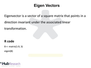 Eigen Vectors
Eigenvector is a vector of a square matrix that points in a
direction invariant under the associated linear
transformation.
R code
B <- matrix(1:9, 3)
eigen(B)
 