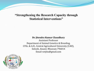 “Strengthening the Research Capacity through
Statistical Interventions”
Dr. Jitendra Kumar Chaudhary
Assistant Professor
Department of Animal Genetics & Breeding,
CVSc. & A.H., Central Agricultural University (CAU),
Selesih, Aizawl, Mizoram-796014
Email-vetjitu@gmail.com
 