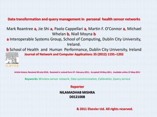 Data transformation and query management in personal health sensor networks

Mark Roantree a, Jie Shi a, Paolo Cappellari a, Martin F. OConnor a, Michael
                          Whelan b, Niall Moyna b
a Interoperable Systems Group, School of Computing, Dublin City University,
                                   Ireland.
b School of Health and Human Performance, Dublin City University, Ireland
              Journal of Network and Computer Applications 35 (2012) 1191C1202




    Article history: Received 30-July-2010, Received in revised form 27- February-2011, Accepted 10-May-2011, Available online 27-May-2011


               Keywords: Wireless sensor network, Data synchronization, Calibration, Query service

                                                               Reporter
                                                    NILAMADHAB MISHRA
                                                         D0121008


                                                                      & 2011 Elsevier Ltd. All rights reserved.
 