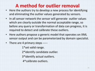 A method for outlier removal
? Here the authors try to develop a new process for identifying
  and eliminating the outlier values generated by sensors.
? In all sensor network the sensor will generate outlier values
  which are clearly outside the normal acceptable range, so
  before any query or transformation of data can progress, it is
  required to detect and calibrate these outliers.
? Here authors propose a generic model that operates on XML
  sensor output and can be parameterized by domain specialist.
? There are 4 primary steps -----
             1*set valid range.
             2*identify candidate outlier.
             3*identify actual outliers.
              4*calibrate outliers.
                                                               11
 
