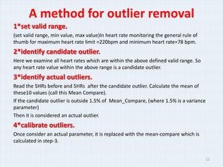 A method for outlier removal
1*set valid range.
(set valid range, min value, max value)In heart rate monitoring the general rule of
thumb for maximum heart rate limit =220bpm and minimum heart rate=78 bpm.
2*identify candidate outlier.
Here we examine all heart rates which are within the above defined valid range. So
any heart rate value within the above range is a candidate outlier.
3*identify actual outliers.
Read the 5HRs before and 5HRs after the candidate outlier. Calculate the mean of
these10 values (call this Mean Compare).
If the candidate outlier is outside 1.5% of Mean_Compare, (where 1.5% is a variance
parameter)
Then it is considered an actual outlier.
4*calibrate outliers.
Once consider an actual parameter, it is replaced with the mean-compare which is
calculated in step-3.


                                                                                      12
 