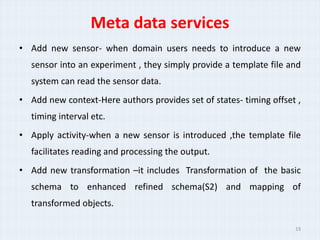 Meta data services
? Add new sensor- when domain users needs to introduce a new
  sensor into an experiment , they simply provide a template file and
  system can read the sensor data.
? Add new context-Here authors provides set of states- timing offset ,
  timing interval etc.
? Apply activity-when a new sensor is introduced ,the template file
  facilitates reading and processing the output.
? Add new transformation Cit includes Transformation of the basic
  schema to enhanced refined schema(S2) and mapping of
  transformed objects.

                                                                    19
 