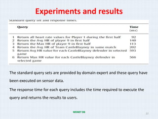 Experiments and results




The standard query sets are provided by domain expert and these query have
been executed on sensor data.

The response time for each query includes the time required to execute the
query and returns the results to users.


                                    MONET DB
                                                                             22
 