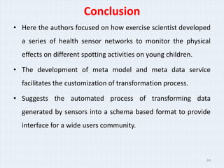 Conclusion
? Here the authors focused on how exercise scientist developed
  a series of health sensor networks to monitor the physical
  effects on different spotting activities on young children.

? The development of meta model and meta data service
  facilitates the customization of transformation process.

? Suggests the automated process of transforming data
  generated by sensors into a schema based format to provide
  interface for a wide users community.



                                                                24
 