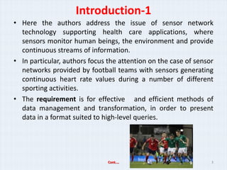 Introduction-1
? Here the authors address the issue of sensor network
  technology supporting health care applications, where
  sensors monitor human beings, the environment and provide
  continuous streams of information.
? In particular, authors focus the attention on the case of sensor
  networks provided by football teams with sensors generating
  continuous heart rate values during a number of different
  sporting activities.
? The requirement is for effective and efficient methods of
  data management and transformation, in order to present
  data in a format suited to high-level queries.




                               Cont.                            3
 